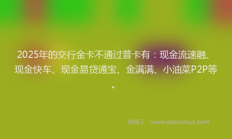 2025年的交行金卡不通过普卡有：现金流速融、现金快车、现金易贷通宝、金满满、小油菜P2P等。