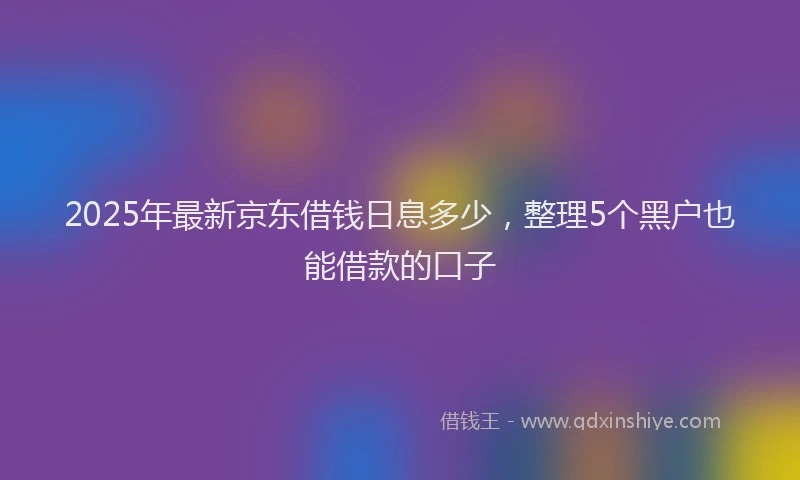 2025年最新京东借钱日息多少，整理5个黑户也能借款的口子