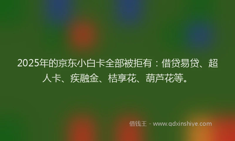 2025年的京东小白卡全部被拒有：借贷易贷、超人卡、疾融金、桔享花、葫芦花等。
