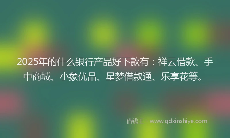 2025年的什么银行产品好下款有：祥云借款、手中商城、小象优品、星梦借款通、乐享花等。