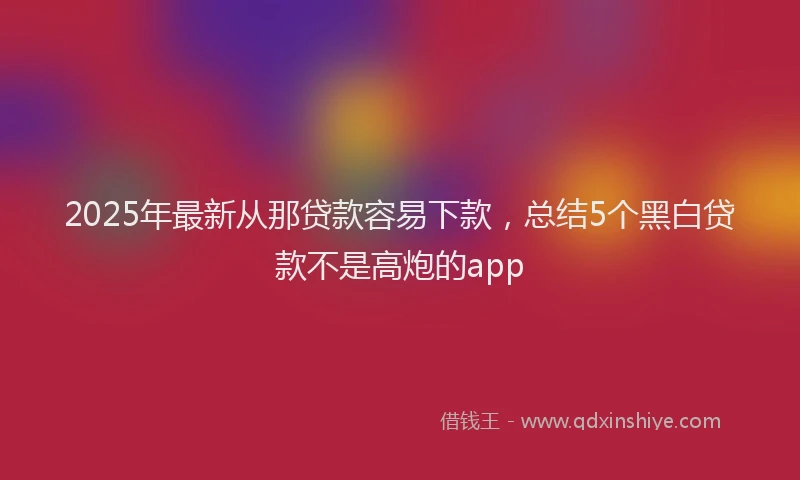 2025年最新从那贷款容易下款，总结5个黑白贷款不是高炮的app