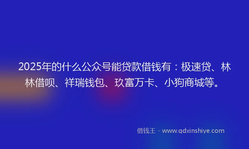 2025年的什么公众号能贷款借钱有：极速贷、林林借呗、祥瑞钱包、玖富万卡、小狗商城等。