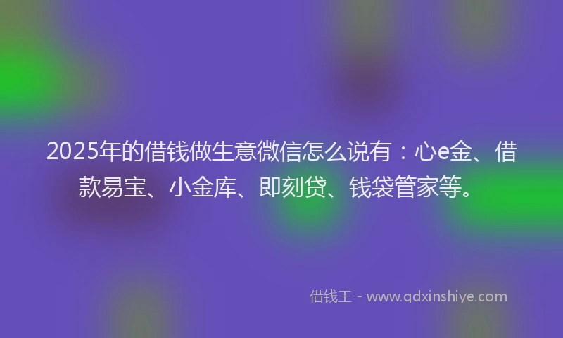 2025年的借钱做生意微信怎么说有：心e金、借款易宝、小金库、即刻贷、钱袋管家等。