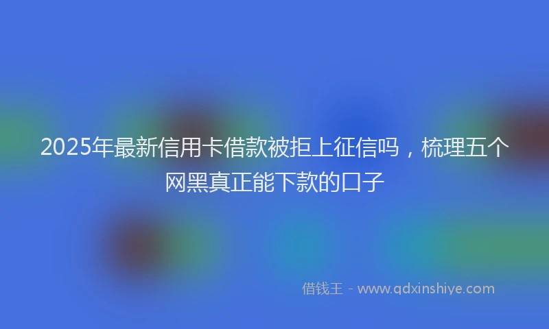 2025年最新信用卡借款被拒上征信吗，梳理五个网黑真正能下款的口子