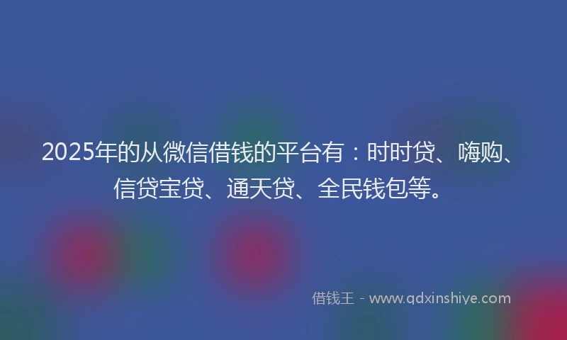 2025年的从微信借钱的平台有：时时贷、嗨购、信贷宝贷、通天贷、全民钱包等。