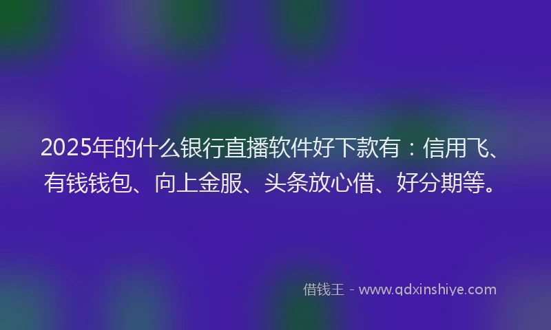 2025年的什么银行直播软件好下款有：信用飞、有钱钱包、向上金服、头条放心借、好分期等。