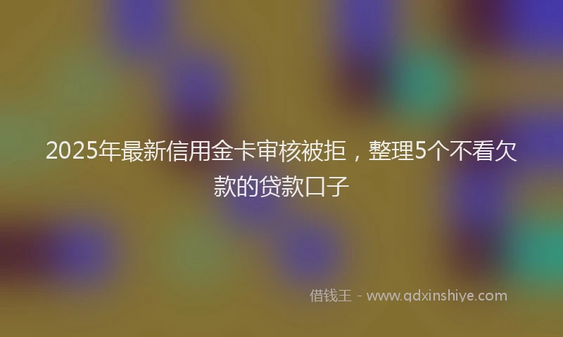 2025年最新信用金卡审核被拒，整理5个不看欠款的贷款口子