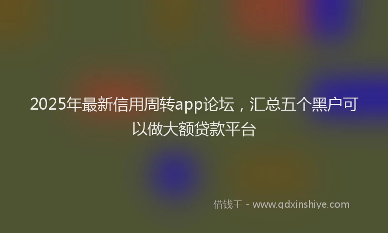 2025年最新信用周转app论坛，汇总五个黑户可以做大额贷款平台