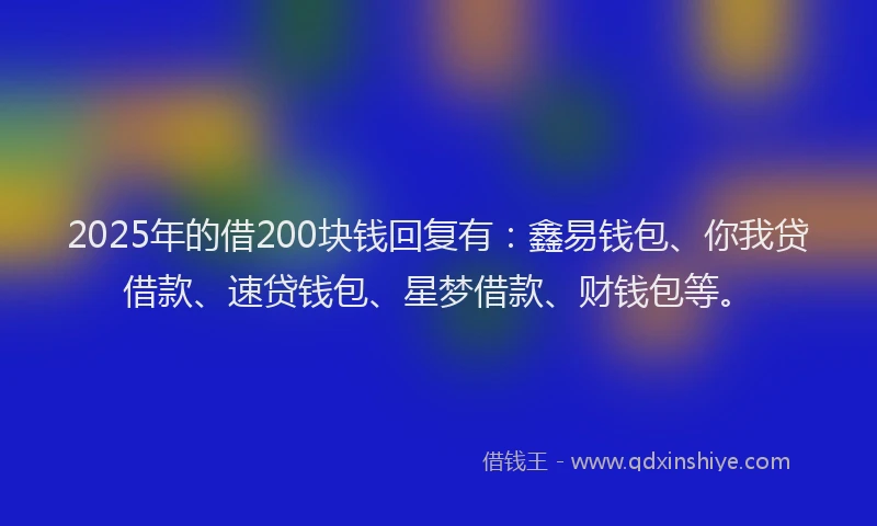 2025年的借200块钱回复有：鑫易钱包、你我贷借款、速贷钱包、星梦借款、财钱包等。