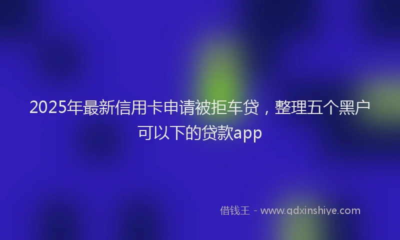 2025年最新信用卡申请被拒车贷，整理五个黑户可以下的贷款app