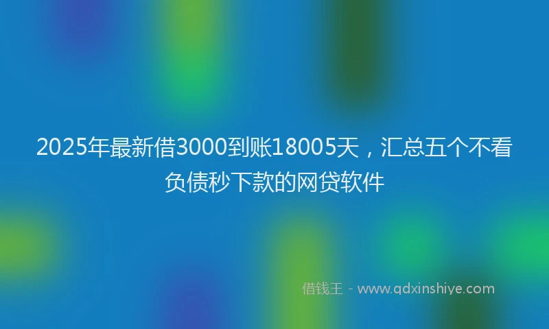2025年最新借3000到账18005天，汇总五个不看负债秒下款的网贷软件