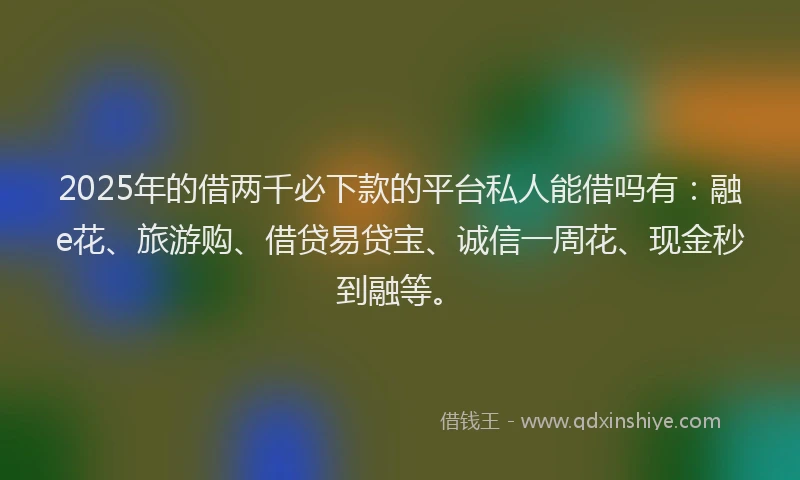 2025年的借两千必下款的平台私人能借吗有：融e花、旅游购、借贷易贷宝、诚信一周花、现金秒到融等。