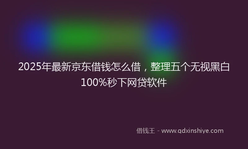 2025年最新京东借钱怎么借，整理五个无视黑白100%秒下网贷软件