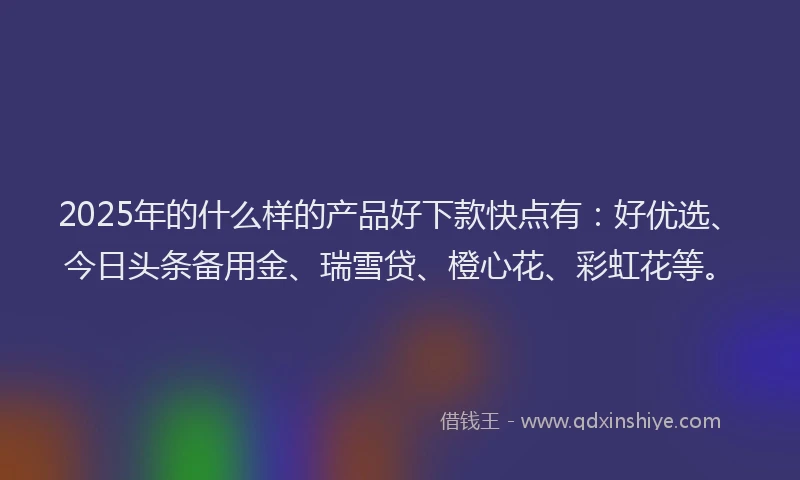 2025年的什么样的产品好下款快点有：好优选、今日头条备用金、瑞雪贷、橙心花、彩虹花等。