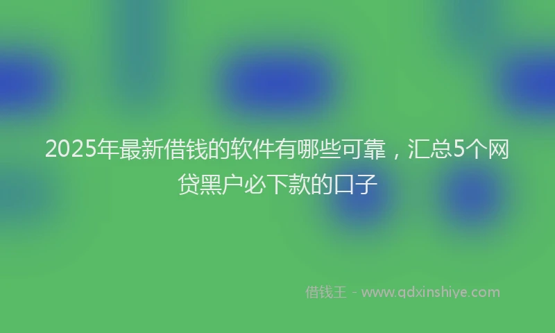 2025年最新借钱的软件有哪些可靠，汇总5个网贷黑户必下款的口子