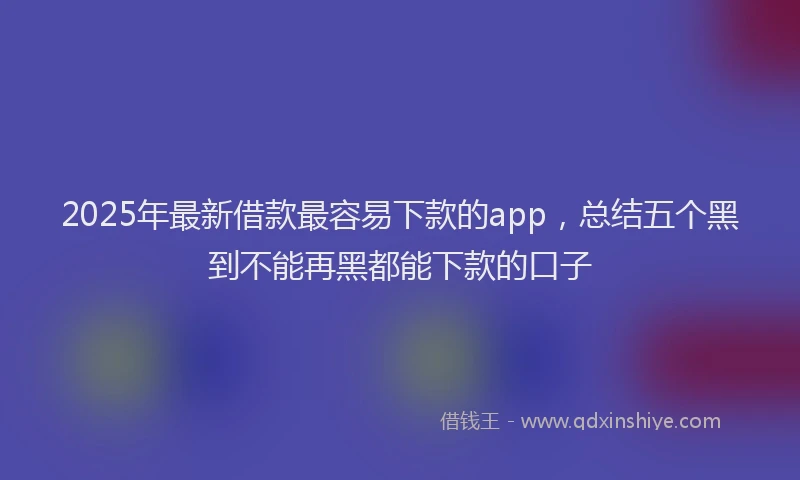 2025年最新借款最容易下款的app，总结五个黑到不能再黑都能下款的口子