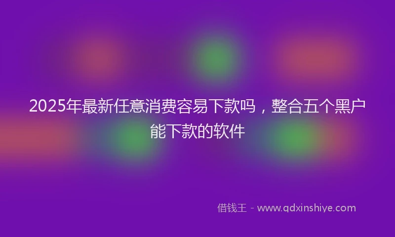 2025年最新任意消费容易下款吗，整合五个黑户能下款的软件
