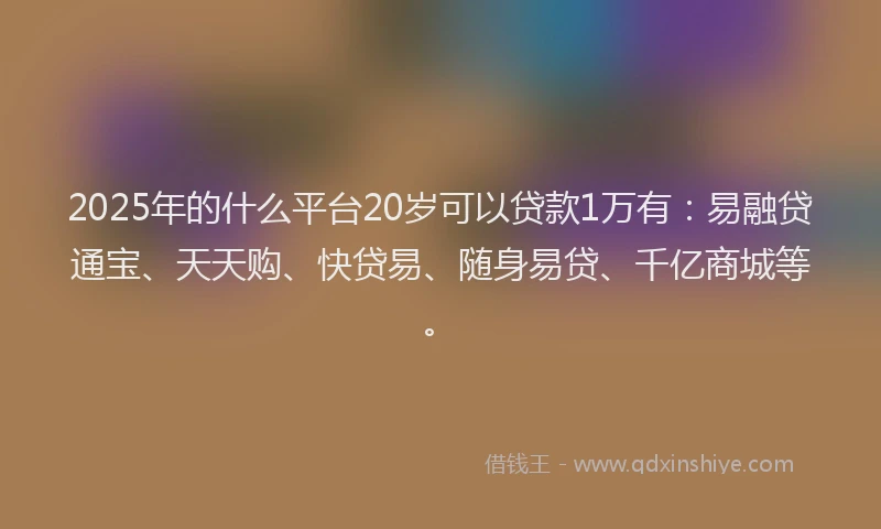 2025年的什么平台20岁可以贷款1万有：易融贷通宝、天天购、快贷易、随身易贷、千亿商城等。