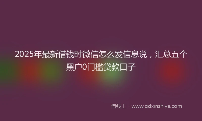 2025年最新借钱时微信怎么发信息说，汇总五个黑户0门槛贷款口子