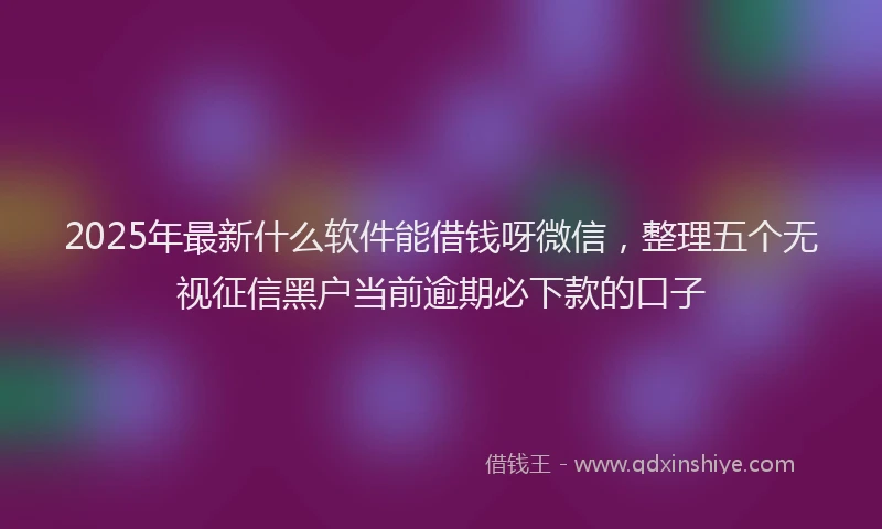 2025年最新什么软件能借钱呀微信，整理五个无视征信黑户当前逾期必下款的口子