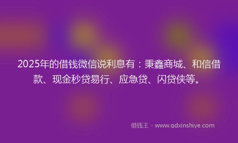 2025年的借钱微信说利息有：秉鑫商城、和信借款、现金秒贷易行、应急贷、闪贷侠等。