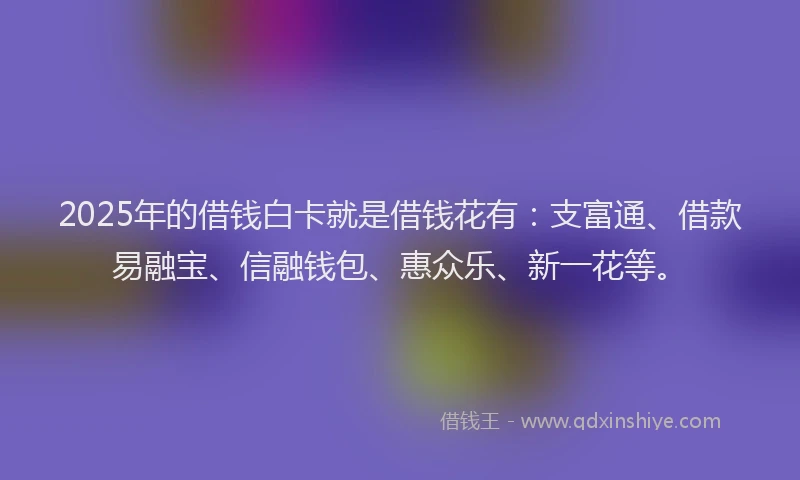 2025年的借钱白卡就是借钱花有：支富通、借款易融宝、信融钱包、惠众乐、新一花等。