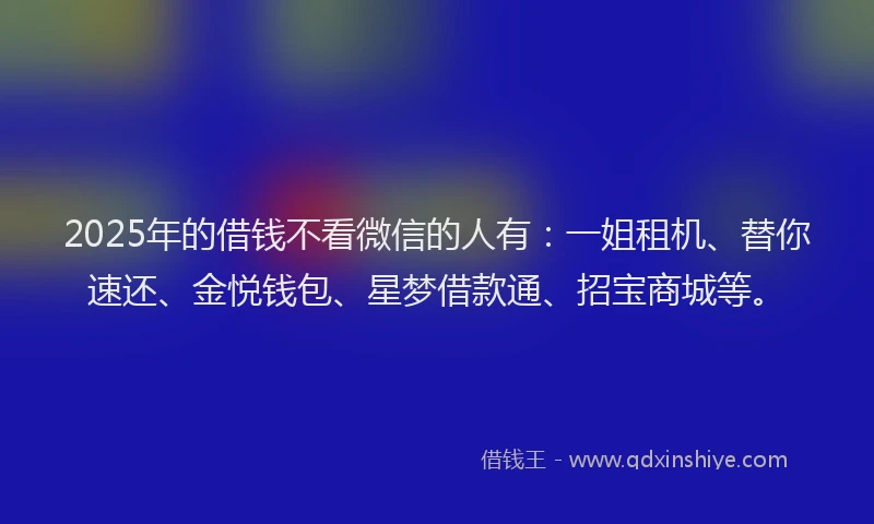 2025年的借钱不看微信的人有：一姐租机、替你速还、金悦钱包、星梦借款通、招宝商城等。