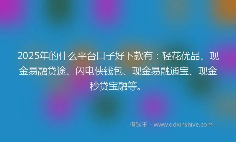 2025年的什么平台口子好下款有：轻花优品、现金易融贷途、闪电侠钱包、现金易融通宝、现金秒贷宝融等。
