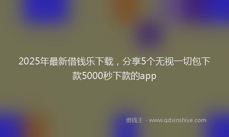 2025年最新借钱乐下载，分享5个无视一切包下款5000秒下款的app