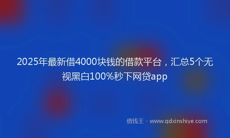 2025年最新借4000块钱的借款平台，汇总5个无视黑白100%秒下网贷app