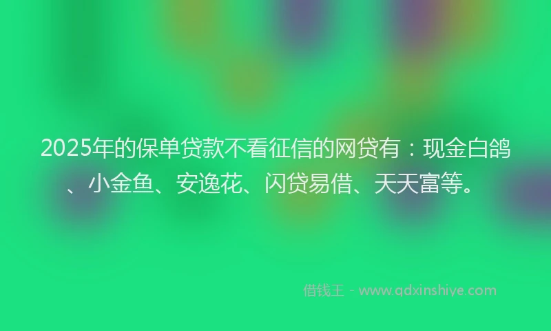 2025年的保单贷款不看征信的网贷有：现金白鸽、小金鱼、安逸花、闪贷易借、天天富等。