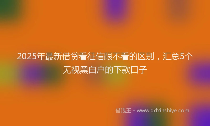 2025年最新借贷看征信跟不看的区别，汇总5个无视黑白户的下款口子