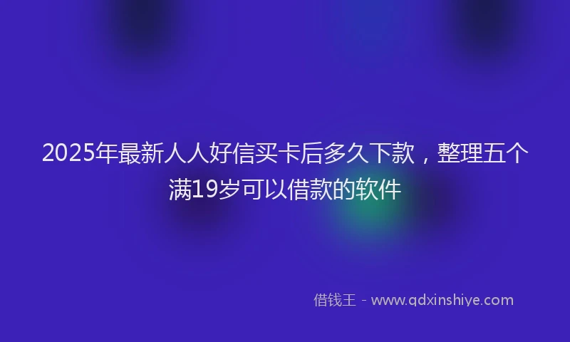 2025年最新人人好信买卡后多久下款，整理五个满19岁可以借款的软件