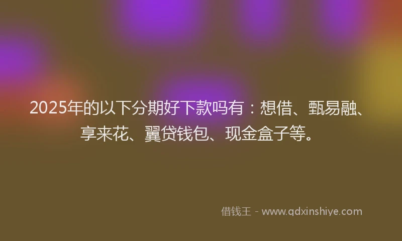 2025年的以下分期好下款吗有：想借、甄易融、享来花、翼贷钱包、现金盒子等。