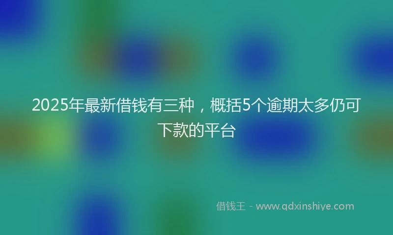 2025年最新借钱有三种，概括5个逾期太多仍可下款的平台