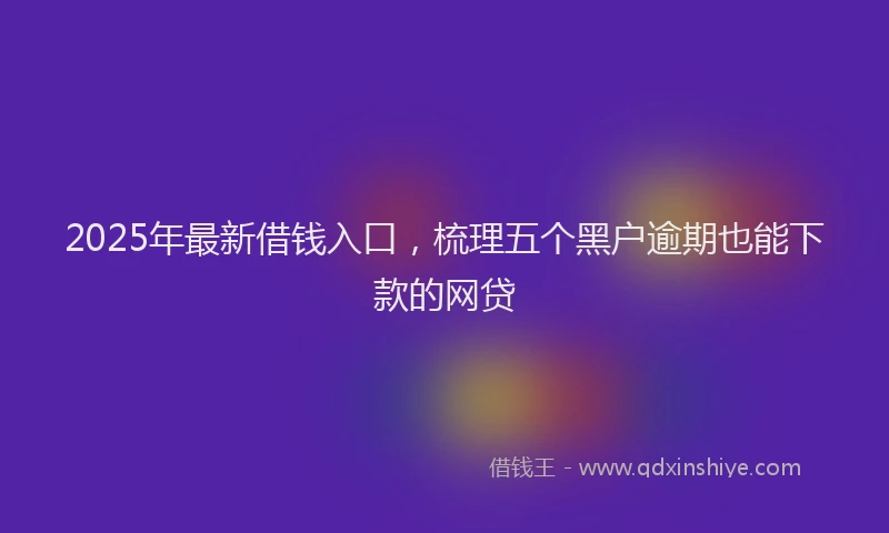 2025年最新借钱入口，梳理五个黑户逾期也能下款的网贷