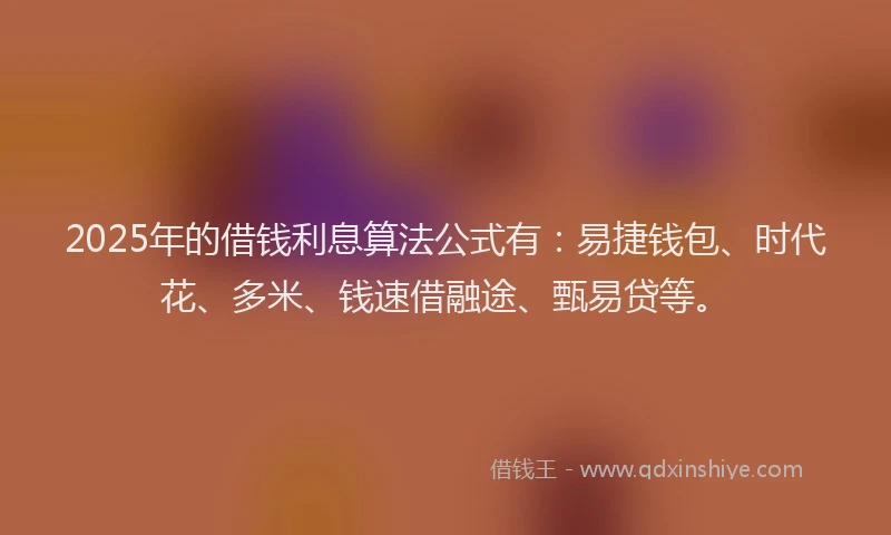 2025年的借钱利息算法公式有：易捷钱包、时代花、多米、钱速借融途、甄易贷等。