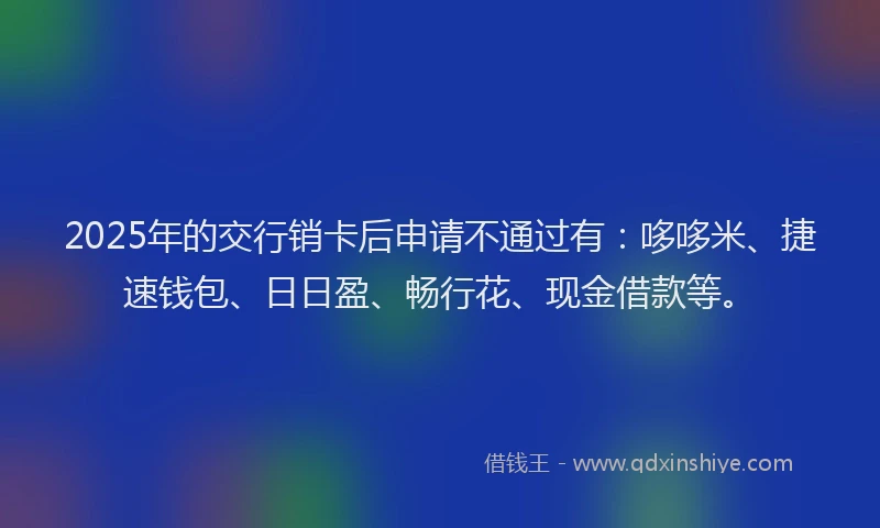 2025年的交行销卡后申请不通过有：哆哆米、捷速钱包、日日盈、畅行花、现金借款等。