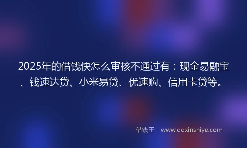 2025年的借钱快怎么审核不通过有：现金易融宝、钱速达贷、小米易贷、优速购、信用卡贷等。