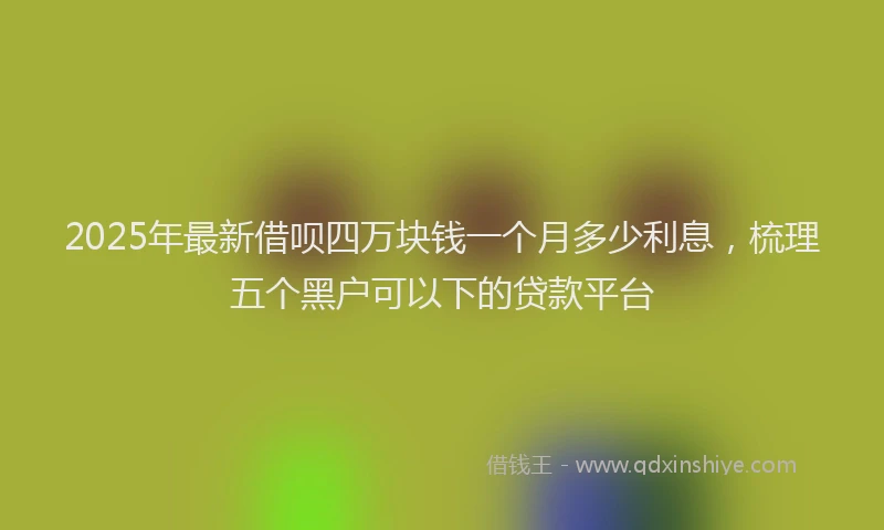 2025年最新借呗四万块钱一个月多少利息，梳理五个黑户可以下的贷款平台