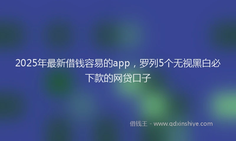 2025年最新借钱容易的app，罗列5个无视黑白必下款的网贷口子