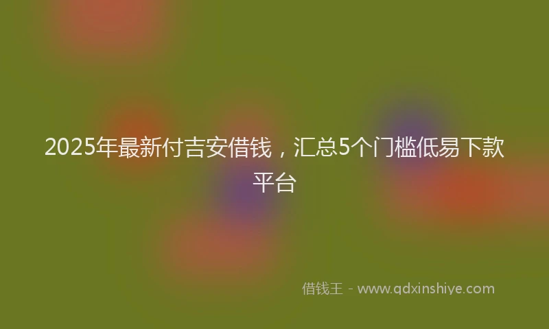 2025年最新付吉安借钱，汇总5个门槛低易下款平台