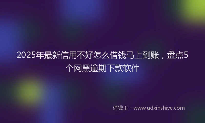 2025年最新信用不好怎么借钱马上到账，盘点5个网黑逾期下款软件