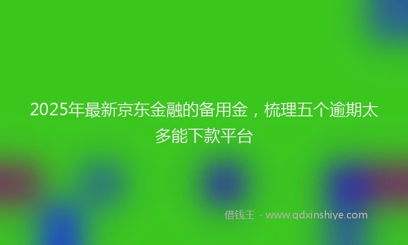 2025年最新京东金融的备用金，梳理五个逾期太多能下款平台