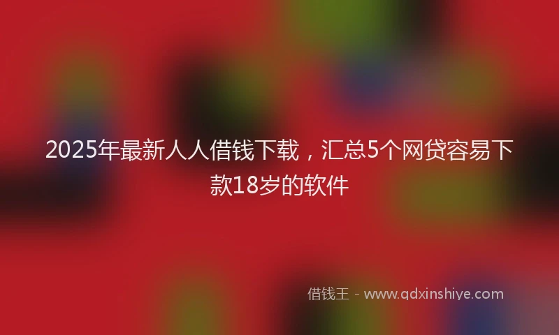2025年最新人人借钱下载，汇总5个网贷容易下款18岁的软件
