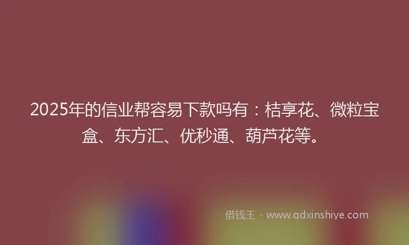 2025年的信业帮容易下款吗有：桔享花、微粒宝盒、东方汇、优秒通、葫芦花等。