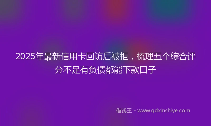 2025年最新信用卡回访后被拒，梳理五个综合评分不足有负债都能下款口子