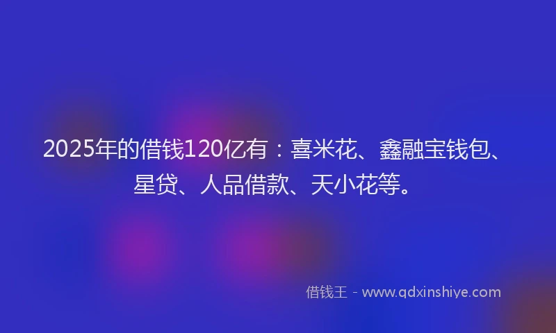 2025年的借钱120亿有：喜米花、鑫融宝钱包、星贷、人品借款、天小花等。
