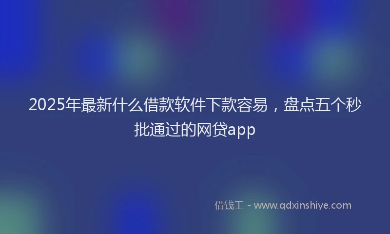 2025年最新什么借款软件下款容易，盘点五个秒批通过的网贷app