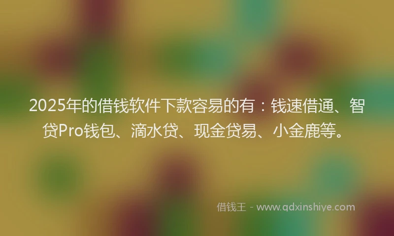 2025年的借钱软件下款容易的有：钱速借通、智贷Pro钱包、滴水贷、现金贷易、小金鹿等。